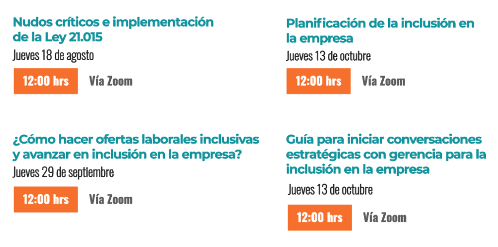 18 de agosto: Nudos críticos e implementación de la ley 21.015

29 de septiembre: ¿Cómo hacer ofertas laborales inclusivas y avanzar en la inclusión de la empresa?

13 de octubre: Planificación de la inclusión en la empresa

17 de noviembre: Guía para iniciar conversaciones  estratégicas con la gerencia para la inclusión en la empresa